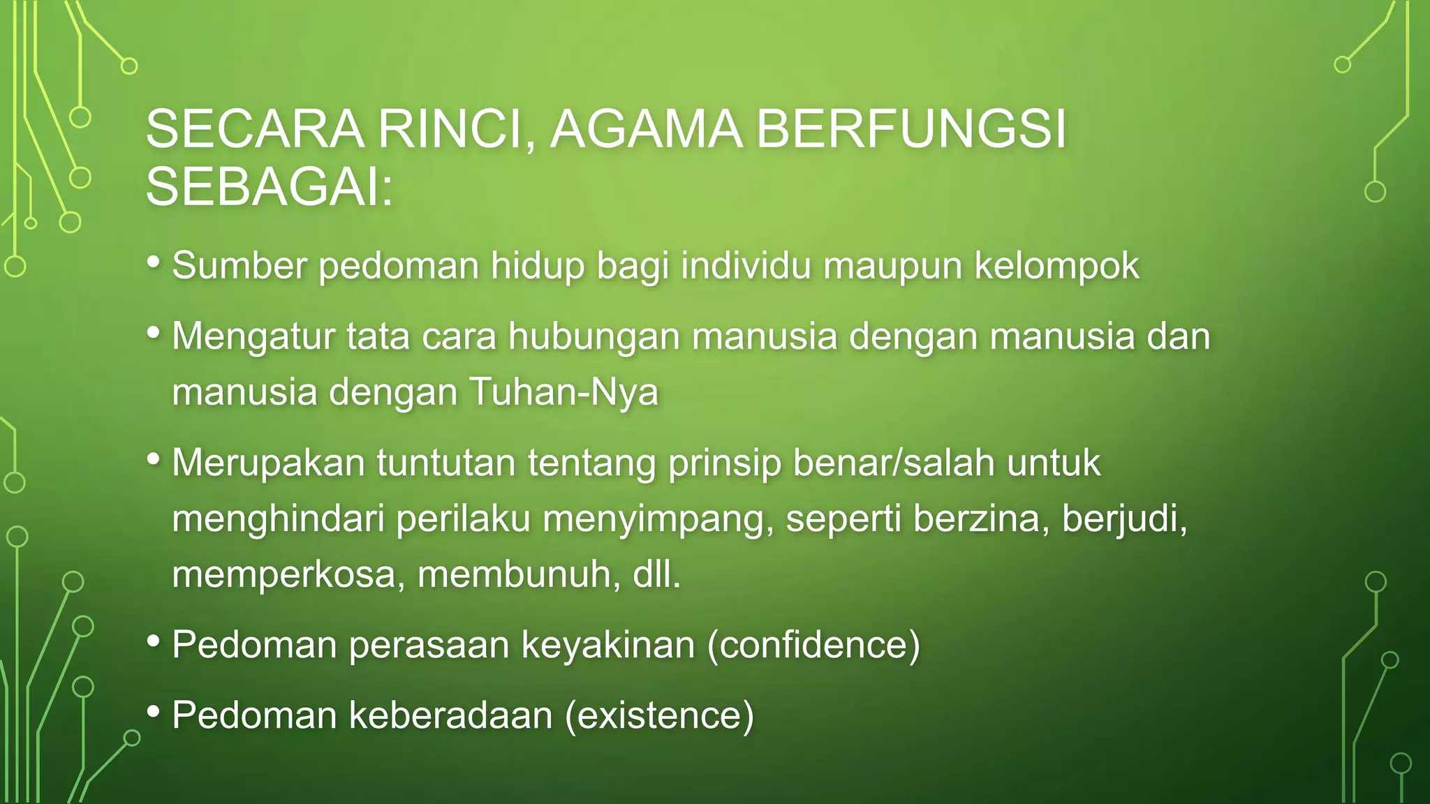 SECARA RINCI, AGAMA BERFUNGSI 
SEBAGAI: 
• Sumber pedoman hidup bagi individu maupun kelompok 
• Mengatur tata cara hubungan manusia dengan manusia dan 
manusia dengan Tuhan-Nya 
• Merupakan tuntutan tentang prinsip benar/salah untuk 
menghindari perilaku menyimpang, seperti berzina, berjudi, 
memperkosa, membunuh, dll. 
• Pedoman perasaan keyakinan (confidence) 
• Pedoman keberadaan (existence) 
 