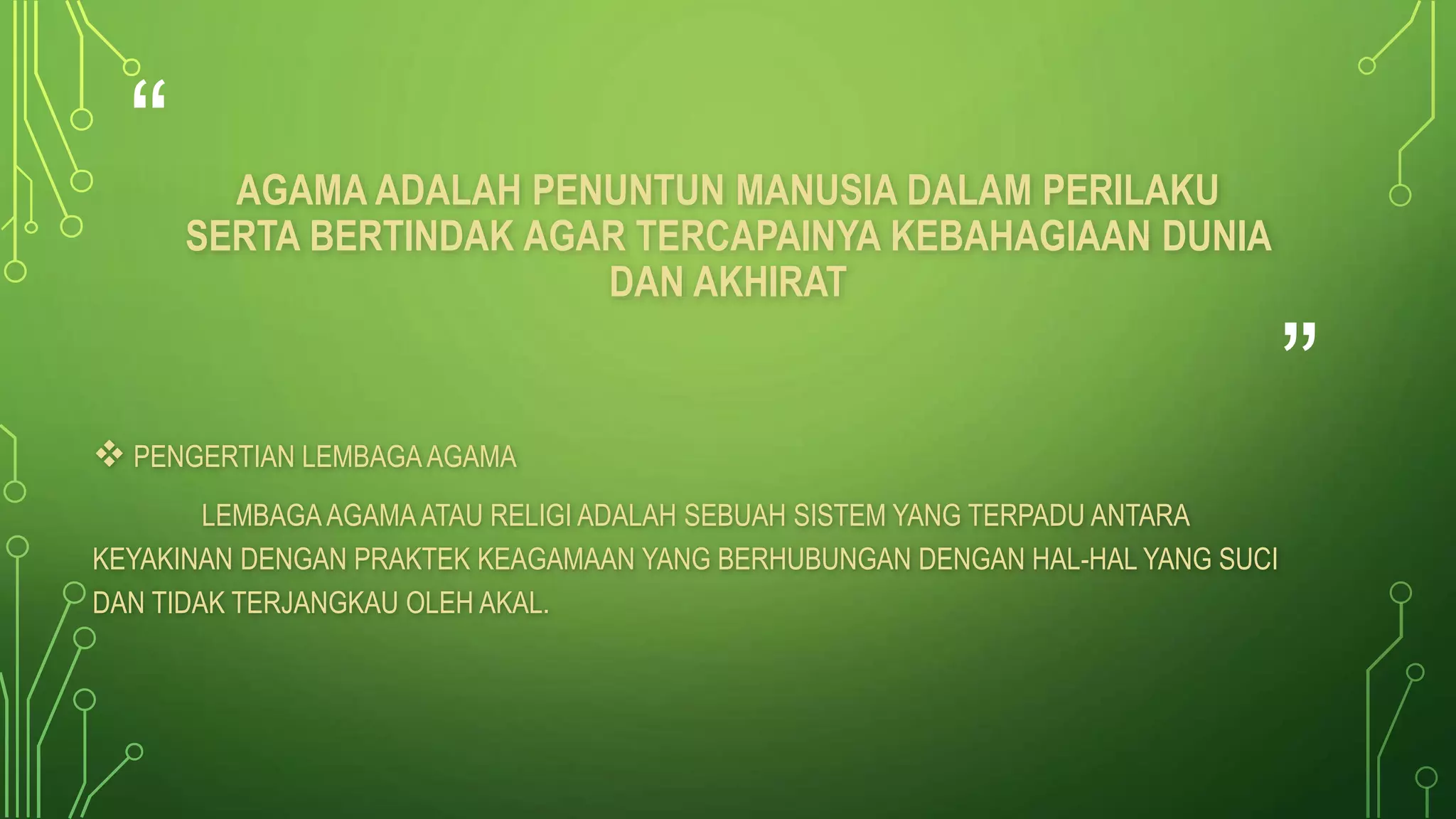 “ 
” 
AGAMA ADALAH PENUNTUN MANUSIA DALAM PERILAKU 
SERTA BERTINDAK AGAR TERCAPAINYA KEBAHAGIAAN DUNIA 
DAN AKHIRAT 
 PENGERTIAN LEMBAGA AGAMA 
LEMBAGA AGAMA ATAU RELIGI ADALAH SEBUAH SISTEM YANG TERPADU ANTARA 
KEYAKINAN DENGAN PRAKTEK KEAGAMAAN YANG BERHUBUNGAN DENGAN HAL-HAL YANG SUCI 
DAN TIDAK TERJANGKAU OLEH AKAL. 
 