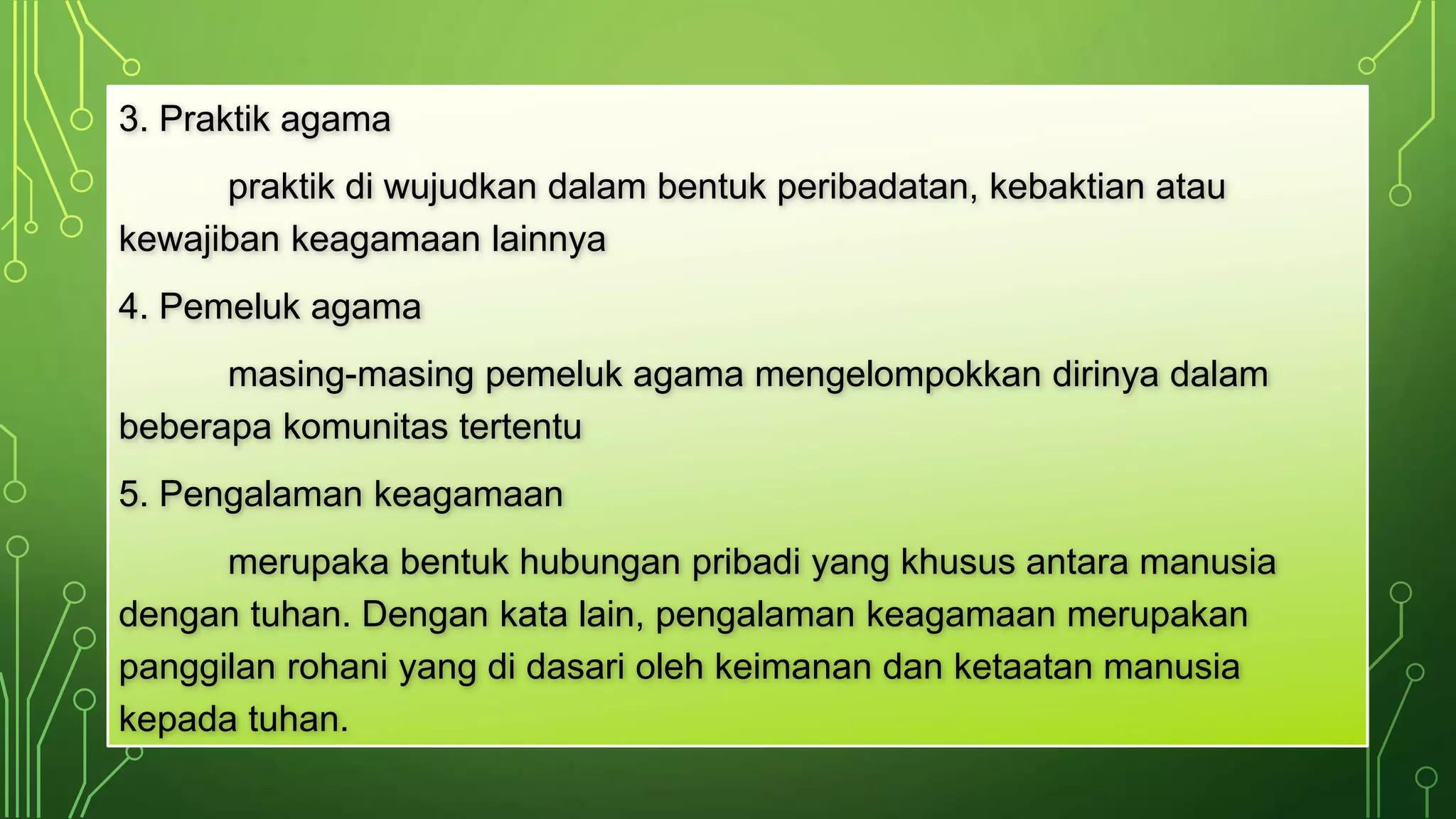 3. Praktik agama 
praktik di wujudkan dalam bentuk peribadatan, kebaktian atau 
kewajiban keagamaan lainnya 
4. Pemeluk agama 
masing-masing pemeluk agama mengelompokkan dirinya dalam 
beberapa komunitas tertentu 
5. Pengalaman keagamaan 
merupaka bentuk hubungan pribadi yang khusus antara manusia 
dengan tuhan. Dengan kata lain, pengalaman keagamaan merupakan 
panggilan rohani yang di dasari oleh keimanan dan ketaatan manusia 
kepada tuhan. 
 