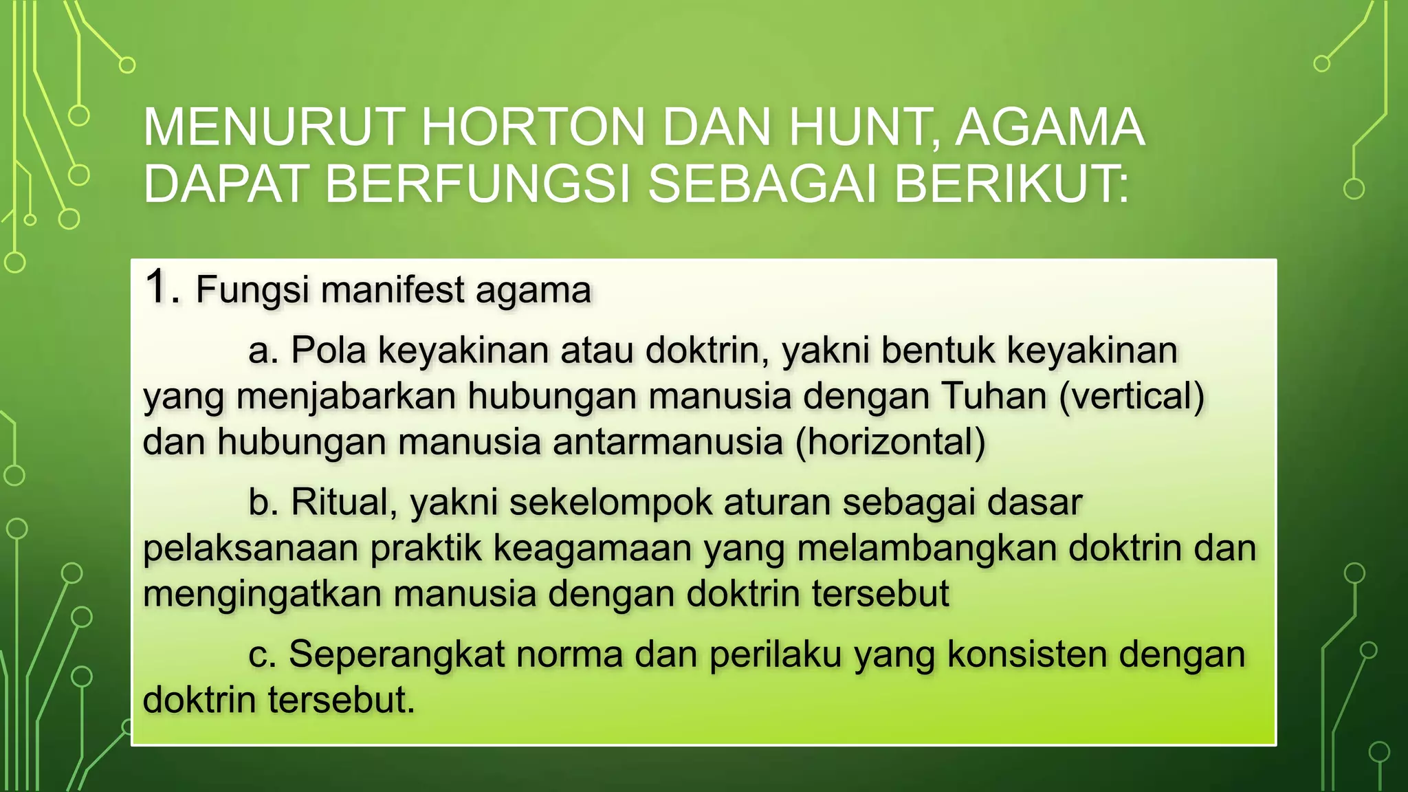 MENURUT HORTON DAN HUNT, AGAMA 
DAPAT BERFUNGSI SEBAGAI BERIKUT: 
1. Fungsi manifest agama 
a. Pola keyakinan atau doktrin, yakni bentuk keyakinan 
yang menjabarkan hubungan manusia dengan Tuhan (vertical) 
dan hubungan manusia antarmanusia (horizontal) 
b. Ritual, yakni sekelompok aturan sebagai dasar 
pelaksanaan praktik keagamaan yang melambangkan doktrin dan 
mengingatkan manusia dengan doktrin tersebut 
c. Seperangkat norma dan perilaku yang konsisten dengan 
doktrin tersebut. 
 