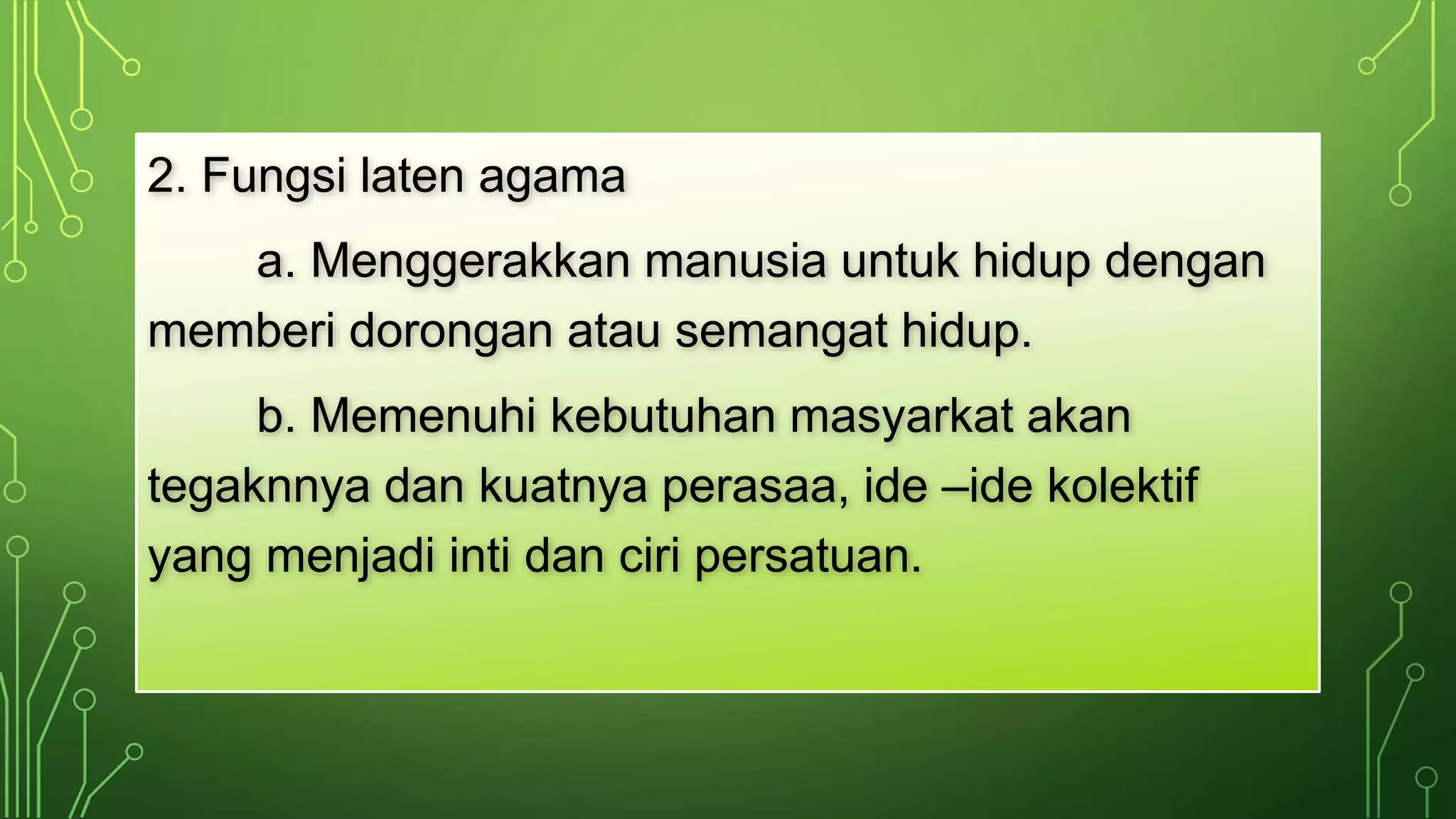 2. Fungsi laten agama 
a. Menggerakkan manusia untuk hidup dengan 
memberi dorongan atau semangat hidup. 
b. Memenuhi kebutuhan masyarkat akan 
tegaknnya dan kuatnya perasaa, ide –ide kolektif 
yang menjadi inti dan ciri persatuan. 
 