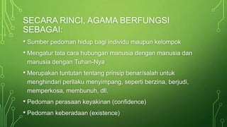 SECARA RINCI, AGAMA BERFUNGSI 
SEBAGAI: 
• Sumber pedoman hidup bagi individu maupun kelompok 
• Mengatur tata cara hubungan manusia dengan manusia dan 
manusia dengan Tuhan-Nya 
• Merupakan tuntutan tentang prinsip benar/salah untuk 
menghindari perilaku menyimpang, seperti berzina, berjudi, 
memperkosa, membunuh, dll. 
• Pedoman perasaan keyakinan (confidence) 
• Pedoman keberadaan (existence) 
 