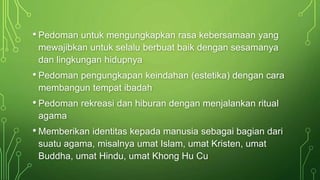 • Pedoman untuk mengungkapkan rasa kebersamaan yang 
mewajibkan untuk selalu berbuat baik dengan sesamanya 
dan lingkungan hidupnya 
• Pedoman pengungkapan keindahan (estetika) dengan cara 
membangun tempat ibadah 
• Pedoman rekreasi dan hiburan dengan menjalankan ritual 
agama 
• Memberikan identitas kepada manusia sebagai bagian dari 
suatu agama, misalnya umat Islam, umat Kristen, umat 
Buddha, umat Hindu, umat Khong Hu Cu 
 