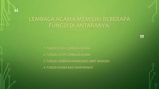 “ 
” 
LEMBAGA AGAMA MEMILIKI BEBERAPA 
FUNGSI DI ANTARANYA: 
1. FUNGSI NYATA LEMBAGA AGAMA 
2. FUNGSI LATEN LEMBAGA AGAMA 
3. FUNGSI LEMBAGA AGAMA BAGI UMAT MANUSIA 
4. FUNGSI AGAMA BAGI MASYARAKAT 
 