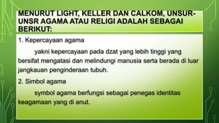 MENURUT LIGHT, KELLER DAN CALKOM, UNSUR-UNSR 
AGAMA ATAU RELIGI ADALAH SEBAGAI 
BERIKUT: 
1. Kepercayaan agama 
yakni kepercayaan pada dzat yang lebih tinggi yang 
bersifat mengatasi dan melindungi manusia serta berada di luar 
jangkauan penginderaan tubuh. 
2. Simbol agama 
symbol agama berfungsi sebagai penegas identitas 
keagamaan yang di anut. 
 