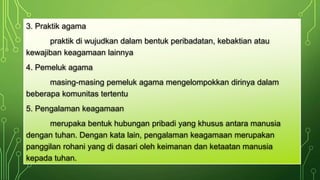 3. Praktik agama 
praktik di wujudkan dalam bentuk peribadatan, kebaktian atau 
kewajiban keagamaan lainnya 
4. Pemeluk agama 
masing-masing pemeluk agama mengelompokkan dirinya dalam 
beberapa komunitas tertentu 
5. Pengalaman keagamaan 
merupaka bentuk hubungan pribadi yang khusus antara manusia 
dengan tuhan. Dengan kata lain, pengalaman keagamaan merupakan 
panggilan rohani yang di dasari oleh keimanan dan ketaatan manusia 
kepada tuhan. 
 