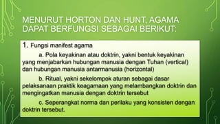 MENURUT HORTON DAN HUNT, AGAMA 
DAPAT BERFUNGSI SEBAGAI BERIKUT: 
1. Fungsi manifest agama 
a. Pola keyakinan atau doktrin, yakni bentuk keyakinan 
yang menjabarkan hubungan manusia dengan Tuhan (vertical) 
dan hubungan manusia antarmanusia (horizontal) 
b. Ritual, yakni sekelompok aturan sebagai dasar 
pelaksanaan praktik keagamaan yang melambangkan doktrin dan 
mengingatkan manusia dengan doktrin tersebut 
c. Seperangkat norma dan perilaku yang konsisten dengan 
doktrin tersebut. 
 