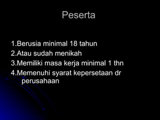 Peserta  1.Berusia minimal 18 tahun 2.Atau sudah menikah 3.Memiliki masa kerja minimal 1 thn 4.Memenuhi syarat kepersetaan dr perusahaan 