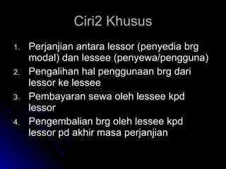 Ciri2 Khusus Perjanjian antara lessor (penyedia brg modal) dan lessee (penyewa/pengguna) Pengalihan hal penggunaan brg dari lessor ke lessee Pembayaran sewa oleh lessee kpd lessor Pengembalian brg oleh lessee kpd lessor pd akhir masa perjanjian 