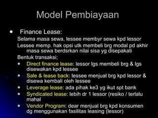 Model Pembiayaan  Finance Lease: Selama masa sewa, lessee membyr sewa kpd lessor Lessee memp. hak opsi utk membeli brg modal pd akhir masa sewa berdsrkan nilai sisa yg disepakati Bentuk transaksi; Direct finance lease : lessor lgs membeli brg & lgs disewakan kpd lessee Sale & lease back : lessee menjual brg kpd lessor & disewa kembali oleh lessee Leverage lease : ada pihak ke3 yg ikut spt bank Syndicated lease : lebih dr 1 lessor (resiko / terlalu mahal Vendor Program : dear menjual brg kpd konsumen dg menggunakan fasilitas leasing (lessor) 