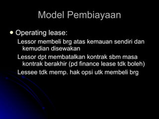 Model Pembiayaan Operating lease: Lessor membeli brg atas kemauan sendiri dan kemudian disewakan Lessor dpt membatalkan kontrak sbm masa kontrak berakhir (pd finance lease tdk boleh) Lessee tdk memp. hak opsi utk membeli brg 