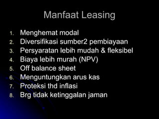 Manfaat Leasing Menghemat modal Diversifikasi sumber2 pembiayaan Persyaratan lebih mudah & fleksibel Biaya lebih murah (NPV) Off balance sheet Menguntungkan arus kas Proteksi thd inflasi Brg tidak ketinggalan jaman 