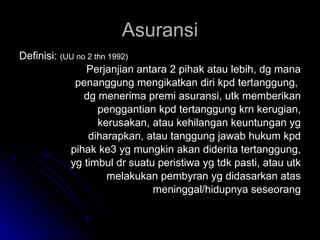 Asuransi Definisi:  (UU no 2 thn 1992) Perjanjian antara 2 pihak atau lebih, dg mana penanggung mengikatkan diri kpd tertanggung,  dg menerima premi asuransi, utk memberikan penggantian kpd tertanggung krn kerugian, kerusakan, atau kehilangan keuntungan yg diharapkan, atau tanggung jawab hukum kpd pihak ke3 yg mungkin akan diderita tertanggung, yg timbul dr suatu peristiwa yg tdk pasti, atau utk melakukan pembyran yg didasarkan atas meninggal/hidupnya seseorang 