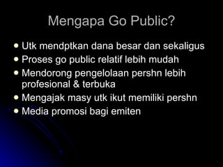 Mengapa Go Public? Utk mendptkan dana besar dan sekaligus Proses go public relatif lebih mudah Mendorong pengelolaan pershn lebih profesional & terbuka Mengajak masy utk ikut memiliki pershn Media promosi bagi emiten 