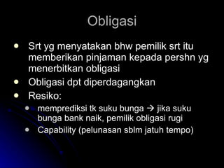 Obligasi Srt yg menyatakan bhw pemilik srt itu memberikan pinjaman kepada pershn yg menerbitkan obligasi Obligasi dpt diperdagangkan Resiko:  memprediksi tk suku bunga    jika suku bunga bank naik, pemilik obligasi rugi Capability (pelunasan sblm jatuh tempo) 