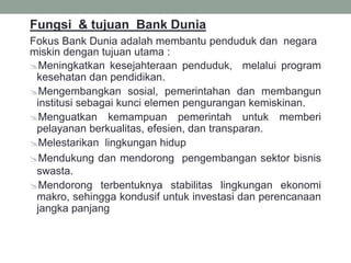 Fungsi & tujuan Bank Dunia
Fokus Bank Dunia adalah membantu penduduk dan negara
miskin dengan tujuan utama :
Meningkatkan kesejahteraan penduduk, melalui program
kesehatan dan pendidikan.
Mengembangkan sosial, pemerintahan dan membangun
institusi sebagai kunci elemen pengurangan kemiskinan.
Menguatkan kemampuan pemerintah untuk memberi
pelayanan berkualitas, efesien, dan transparan.
Melestarikan lingkungan hidup
Mendukung dan mendorong pengembangan sektor bisnis
swasta.
Mendorong terbentuknya stabilitas lingkungan ekonomi
makro, sehingga kondusif untuk investasi dan perencanaan
jangka panjang
 