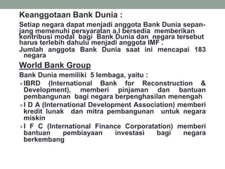 Keanggotaan Bank Dunia :
Setiap negara dapat menjadi anggota Bank Dunia sepan-
jang memenuhi persyaratan a.l bersedia memberikan
kontribusi modal bagi Bank Dunia dan negara tersebut
harus terlebih dahulu menjadi anggota IMF .
Jumlah anggota Bank Dunia saat ini mencapai 183
negara
World Bank Group
Bank Dunia memiliki 5 lembaga, yaitu :
IBRD (International Bank for Reconstruction &
Development), memberi pinjaman dan bantuan
pembangunan bagi negara berpenghasilan menengah
I D A (International Development Association) memberi
kredit lunak dan mitra pembangunan untuk negara
miskin
I F C (International Finance Corporatation) memberi
bantuan pembiayaan investasi bagi negara
berkembang
 
