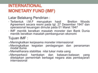 INTERNATIONAL
MONETARY FUND (IMF)
Latar Belakang Pendirian :
• Terbentuk I.M.F merupakan hasil Bretton Woods
Agreement secara resmi pada tgl. 27 Desember 1947 dan
operasional keuangan dimulai pada 01 Maret 1947
• IMF menitik beratkan masalah moneter dan Bank Dunia
menitik beratkan masalah pembangunan ekonomi
Tujuan IMF :
Meningkatkan kerjasama moneter internasional
Meningkatkan kegiatan perdagangan dan penanaman
modal dunia
Memeliharara stabilitas nilai tukar mata uang
Memperkecil hambatan dan batasan-batasan yang
ditetapkan pemerintah berbagai negara atas pembayaran
internasional
 