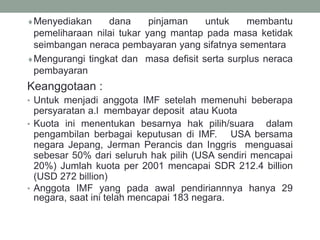 Menyediakan dana pinjaman untuk membantu
pemeliharaan nilai tukar yang mantap pada masa ketidak
seimbangan neraca pembayaran yang sifatnya sementara
Mengurangi tingkat dan masa defisit serta surplus neraca
pembayaran
Keanggotaan :
• Untuk menjadi anggota IMF setelah memenuhi beberapa
persyaratan a.l membayar deposit atau Kuota
• Kuota ini menentukan besarnya hak pilih/suara dalam
pengambilan berbagai keputusan di IMF. USA bersama
negara Jepang, Jerman Perancis dan Inggris menguasai
sebesar 50% dari seluruh hak pilih (USA sendiri mencapai
20%) Jumlah kuota per 2001 mencapai SDR 212.4 billion
(USD 272 billion)
• Anggota IMF yang pada awal pendiriannnya hanya 29
negara, saat ini telah mencapai 183 negara.
 