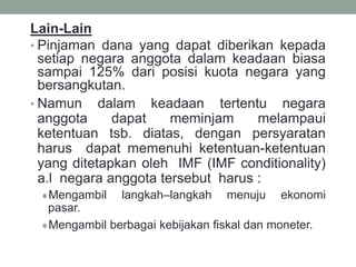 Lain-Lain
• Pinjaman dana yang dapat diberikan kepada
setiap negara anggota dalam keadaan biasa
sampai 125% dari posisi kuota negara yang
bersangkutan.
• Namun dalam keadaan tertentu negara
anggota dapat meminjam melampaui
ketentuan tsb. diatas, dengan persyaratan
harus dapat memenuhi ketentuan-ketentuan
yang ditetapkan oleh IMF (IMF conditionality)
a.l negara anggota tersebut harus :
Mengambil langkah–langkah menuju ekonomi
pasar.
Mengambil berbagai kebijakan fiskal dan moneter.
 