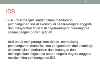 IDB
• visi untuk menjadi leader dalam mendorong
pembangunan sosial ekonomi di negara-negara anggota
dan masyarakat Muslim di negara-negara non-anggota
sesuai dengan prinsip syariah.
• misi untuk mengurangi kemiskinan, mendukung
pembangunan manusia, ilmu pengetahuan dan teknologi,
ekonomi Islam, perbankan dan keuangan dan
meningkatkan kerjasama antara negara-negara anggota
melalui mitra pembangunan IDB.
19
 