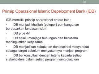 Prinsip Operasional Islamic Depelopment Bank (IDB)
IDB memiliki prinsip operasional antara lain :
· IDB menjadi khalifah (pelopor) pembangunan
berdasarkan landasan islam
· IDB proaktif
· IDB selalu menjaga hubungan dan berusaha
meningkatkan kerjasama
· IDB menjadikan kebutuhan dan aspirasi masyarakat
sebagai target sebelum menyusunnya menjadi program.
· IDB berkonsultasi dengan intens kepada setiap
stakeholders dalam setiap program yang diajukan
22
 