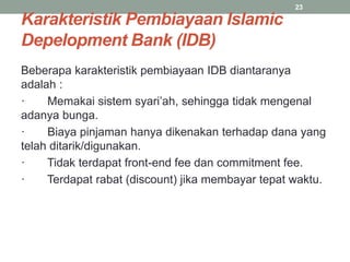 Karakteristik Pembiayaan Islamic
Depelopment Bank (IDB)
Beberapa karakteristik pembiayaan IDB diantaranya
adalah :
· Memakai sistem syari’ah, sehingga tidak mengenal
adanya bunga.
· Biaya pinjaman hanya dikenakan terhadap dana yang
telah ditarik/digunakan.
· Tidak terdapat front-end fee dan commitment fee.
· Terdapat rabat (discount) jika membayar tepat waktu.
23
 