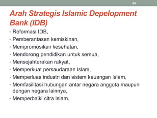 Arah Strategis Islamic Depelopment
Bank (IDB)
• Reformasi IDB,
• Pemberantasan kemiskinan,
• Mempromosikan kesehatan,
• Mendorong pendidikan untuk semua,
• Mensejahterakan rakyat,
• Memperkuat persaudaraan Islam,
• Memperluas industri dan sistem keuangan Islam,
• Memfasilitasi hubungan antar negara anggota maupun
dengan negara lainnya,
• Memperbaiki citra Islam.
24
 