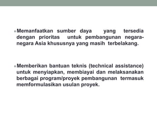 Memanfaatkan sumber daya yang tersedia
dengan prioritas untuk pembangunan negara-
negara Asia khususnya yang masih terbelakang.
Memberikan bantuan teknis (technical assistance)
untuk menyiapkan, membiayai dan melaksanakan
berbagai program/proyek pembangunan termasuk
memformulasikan usulan proyek.
 
