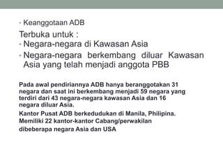 • Keanggotaan ADB
Terbuka untuk :
• Negara-negara di Kawasan Asia
• Negara-negara berkembang diluar Kawasan
Asia yang telah menjadi anggota PBB
Pada awal pendiriannya ADB hanya beranggotakan 31
negara dan saat ini berkembang menjadi 59 negara yang
terdiri dari 43 negara-negara kawasan Asia dan 16
negara diluar Asia.
Kantor Pusat ADB berkedudukan di Manila, Philipina.
Memiliki 22 kantor-kantor Cabang/perwakilan
dibeberapa negara Asia dan USA
 