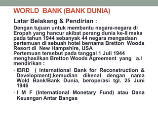 WORLD BANK (BANK DUNIA)
Latar Belakang & Pendirian :
Dengan tujuan untuk membantu negara-negara di
Eropah yang hancur akibat perang dunia ke-II maka
pada tahun 1944 sebanyak 44 negara mengadaan
pertemuan di sebuah hotel bernama Bretton Woods
Resort di New Hampshire, USA
Pertemuan tersebut pada tanggal 1 Juli 1944
menghasilkan Bretton Woods Agreement yang a.l
mendirikan :
• IBRD ( International Bank for Reconstruction &
Development),kemudian dikenal dengan nama
Wold Bank/Bank Dunia, beroperasi tgl. 25 Juni
1946
• I M F (International Monetary Fund) atau Dana
Keuangan Antar Bangsa
 