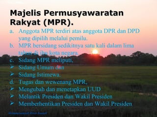 Majelis PermusyawaratanMajelis Permusyawaratan
Rakyat (MPR).Rakyat (MPR).
a. Anggota MPR terdiri atas anggota DPR dan DPD
yang dipilih melalui pemilu.
b. MPR bersidang sedikitnya satu kali dalam lima
tahun di ibu kota negara.
c. Sidang MPR meliputi,
 Sidang Umum dan
 Sidang Istimewa.
d. Tugas dan wewenang MPR,
 Mengubah dan menetapkan UUD
 Melantik Presiden dan Wakil Presiden
 Memberhentikan Presiden dan Wakil Presiden
 