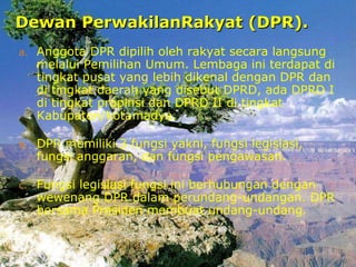 Dewan PerwakilanRakyat (DPR).Dewan PerwakilanRakyat (DPR).
a. Anggota DPR dipilih oleh rakyat secara langsung
melalui Pemilihan Umum. Lembaga ini terdapat di
tingkat pusat yang lebih dikenal dengan DPR dan
di tingkat daerah yang disebut DPRD, ada DPRD I
di tingkat propinsi dan DPRD II di tingkat
Kabupaten/kotamadya.
b. DPR memiliki 3 fungsi yakni, fungsi legislasi,
fungsi anggaran, dan fungsi pengawasan.
c. Fungsi legislasi fungsi ini berhubungan dengan
wewenang DPR dalam perundang-undangan. DPR
bersama Presiden membuat undang-undang.
 