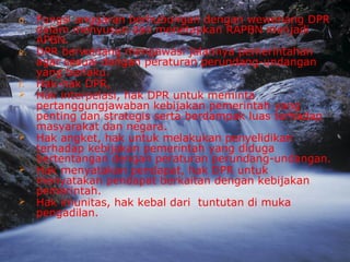 d. Fungsi anggaran berhubungan dengan wewenang DPR
dalam menyusun dan menetapkan RAPBN menjadi
APBN.
e. DPR berwenang mengawasi jalannya pemerintahan
agar sesuai dengan peraturan perundang-undangan
yang berlaku.
f. Hak-hak DPR,
 Hak interpelasi, hak DPR untuk meminta
pertanggungjawaban kebijakan pemerintah yang
penting dan strategis serta berdampak luas terhadap
masyarakat dan negara.
 Hak angket, hak untuk melakukan penyelidikan
terhadap kebijakan pemerintah yang diduga
bertentangan dengan peraturan perundang-undangan.
 Hak menyatakan pendapat, hak DPR untuk
menyatakan pendapat berkaitan dengan kebijakan
pemerintah.
 Hak imunitas, hak kebal dari tuntutan di muka
pengadilan.
 