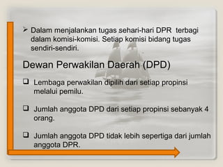 Dewan Perwakilan Daerah (DPD)
 Lembaga perwakilan dipilih dari setiap propinsi
melalui pemilu.
 Jumlah anggota DPD dari setiap propinsi sebanyak 4
orang.
 Jumlah anggota DPD tidak lebih sepertiga dari jumlah
anggota DPR.
 Dalam menjalankan tugas sehari-hari DPR terbagi
dalam komisi-komisi. Setiap komisi bidang tugas
sendiri-sendiri.
 
