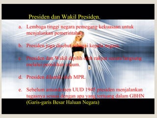 Presiden dan Wakil Presiden.
a. Lembaga tinggi negara pemegang kekuasaan untuk
menjalankan pemerintahan.
b. Presiden juga disebut sebagai kepala negara.
c. Presiden dan Wakil dipilih oleh rakyat secara langsung
melalui pemilihan umum.
d. Presiden dilantik oleh MPR.
e. Sebelum amandemen UUD 1945 presiden menjalankan
tugasnya sesuai dengan apa yang tertuang dalam GBHN
(Garis-garis Besar Haluan Negara)
 