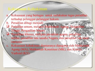 Kekuasaan Kehakiman
a. Kekuasaan yang bertugas untuk melakukan tugas peradilan
terhadap pelanggar-pelanggar hukum.
b. Peradilan dibagi menjadi:
 Peradilan umum, meliputi Mahkamah Agung, Pengadilan
Tinggi, Pengadilan Negeri.
 Peradilam khusus, meliputi peradilan agama, peradilan
militer, peradilan tata uasaha Negara, dan peradilan hak asasi
manusia.
c. Kekuasaan kehakiman diantaranya dipegang oleh Mahkamah
Agung (MA), Mahkamah Konstitusi (MK), dan Komisi
Yudisial (KY).
 