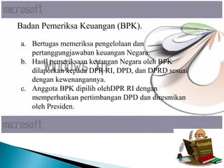 Badan Pemeriksa Keuangan (BPK).
a. Bertugas memeriksa pengelolaan dan
pertanggungjawaban keuangan Negara.
b. Hasil pemeriksaan keuangan Negara oleh BPK
dilaporkan kepada DPR RI, DPD, dan DPRD sesuai
dengan kewenangannya.
c. Anggota BPK dipilih olehDPR RI dengan
memperhatikan pertimbangan DPD dan diresmikan
oleh Presiden.
 