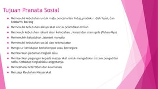 Tujuan Pranata Sosial
 Memenuhi kebutuhan untuk mata pencaharian hidup,produksi, distribusi, dan
konsumsi barang
 Memenuhi Kebutuhan Masyarakat untuk pendidikan Ilmiah
 Memenuh kebutuhan rohani akan keindahan , kreasi dan alam gaib (Tuhan-Nya)
 Memenuhin kebutuhan Jasmani manusia
 Memenuhi kebutuhan social dan kekerabatan
 Mengatur kehidupan berkelompok atau bernegara
 Memberikan pedoman tingkah laku
 Memberikan pegangan kepada masyarakat untuk mengadakan sistem pengadilan
sosial terhadap tingkahlaku anggotanya
 Memelihara Ketertiban dan keamanan
 Menjaga Keutuhan Masyarakat
 