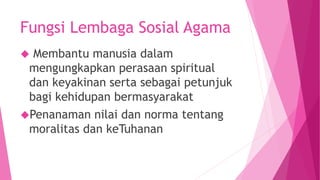 Fungsi Lembaga Sosial Agama
 Membantu manusia dalam
mengungkapkan perasaan spiritual
dan keyakinan serta sebagai petunjuk
bagi kehidupan bermasyarakat
Penanaman nilai dan norma tentang
moralitas dan keTuhanan
 