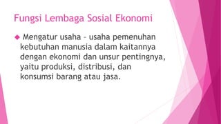 Fungsi Lembaga Sosial Ekonomi
 Mengatur usaha – usaha pemenuhan
kebutuhan manusia dalam kaitannya
dengan ekonomi dan unsur pentingnya,
yaitu produksi, distribusi, dan
konsumsi barang atau jasa.
 