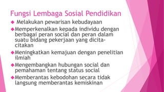 Fungsi Lembaga Sosial Pendidikan
 Melakukan pewarisan kebudayaan
Memperkenalkan kepada individu dengan
berbagai peran social dan peran dalam
suatu bidang pekerjaan yang dicita-
citakan
Meningkatkan kemajuan dengan penelitian
ilmiah
Mengembangkan hubungan social dan
pemahaman tentang status social
Memberantas kebodohan secara tidak
langsung memberantas kemiskinan
 