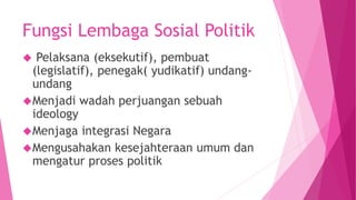 Fungsi Lembaga Sosial Politik
 Pelaksana (eksekutif), pembuat
(legislatif), penegak( yudikatif) undang-
undang
Menjadi wadah perjuangan sebuah
ideology
Menjaga integrasi Negara
Mengusahakan kesejahteraan umum dan
mengatur proses politik
 