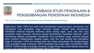 LEMBAGA STUDI PENGKAJIAN &
PENGEMBANGAN PENDIDIKAN INDONESIA
LSP3I “UNTUK KEMAJUAN & PENGEMBANGAN MUTU PENDIDIKAN TINGGI INDONESIA”
Sejak tahun 2008, LSP3I ikut ambil andil berpartisipasi langsung dalam membangun dan
memajukan mutu pendidikan tinggi Indonesia dengan menjadi Mitra Kementerian
Pendidikan Nasional Republik Indonesia dalam bidang kajian, studi, dan riset mutu
pendidikan tinggi Indonesia. Bersama dengan Kementerian Pendidikan Nasional, LSP3I
mendukung kegiatan peningkatan manajemen mutu pendidikan tinggi Indonesia dengan
terus menerus melaksanakan kegiatan kajian, studi dan riset tentang mutu pendidikan
tinggi di Indonesia. LSP3I ikut menjadi saksi dari proses peningkatan dan pengembangan
mutu pendidikan tinggi Indonesia. LSP3I senantiasa siap siaga dalam memberikan ABDI.
KARYA. KARSA dengan semangat, keceriaan hingga tangis haru untuk sebuah obsesi dan
impian mewujudkan MUTU PENDIDIKAN TINGGI Indonesia.
 