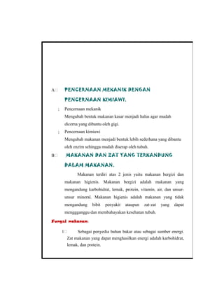 A PENCERNAAN MEKANIK DENGAN
PENCERNAAN KIMIAWI.
; Pencernaan mekanik
Mengubah bentuk makanan kasar menjadi halus agar mudah
dicerna yang dibantu oleh gigi.
; Pencernaan kimiawi
Mengubah makanan menjadi bentuk lebih sederhana yang dibantu
oleh enzim sehingga mudah diserap oleh tubuh.
B MAKANAN DAN ZAT YANG TERKANDUNG
DALAM MAKANAN.
Makanan terdiri atas 2 jenis yaitu makanan bergizi dan
makanan higienis. Makanan bergizi adalah makanan yang
mengandung karbohidrat, lemak, protein, vitamin, air, dan unsur-
unsur mineral. Makanan higienis adalah makanan yang tidak
mengandung bibit penyakit ataupun zat-zat yang dapat
menggganggu dan membahayakan kesehatan tubuh.
Fungsi makanan:
1 Sebagai penyedia bahan bakar atau sebagai sumber energi.
Zat makanan yang dapat menghasilkan energi adalah karbohidrat,
lemak, dan protein.
 