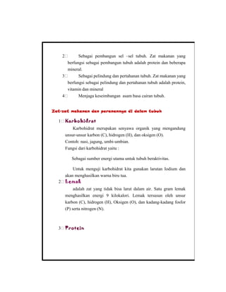 2 Sebagai pembangun sel –sel tubuh. Zat makanan yang
berfungsi sebagai pembangun tubuh adalah protein dan beberapa
mineral.
3 Sebagai pelindung dan pertahanan tubuh. Zat makanan yang
berfungsi sebagai pelindung dan pertahanan tubuh adalah protein,
vitamin dan mineral
4 Menjaga keseimbangan asam basa cairan tubuh.
Zat-zat makanan dan peranannya di dalam tubuh
1 Karbohidrat
Karbohidrat merupakan senyawa organik yang mengandung
unsur-unsur karbon (C), hidrogen (H), dan oksigen (O).
Contoh: nasi, jagung, umbi-umbian.
Fungsi dari karbohidrat yaitu :
Sebagai sumber energi utama untuk tubuh beraktivitas.
Untuk menguji karbohidrat kita gunakan larutan Iodium dan
akan menghasilkan warna biru tua.
2 Lemak
adalah zat yang tidak bisa larut dalam air. Satu gram lemak
menghasilkan energi 9 kilokalori. Lemak tersusun oleh unsur
karbon (C), hidrogen (H), Oksigen (O), dan kadang-kadang fosfor
(P) serta nitrogen (N).
3 Protein
 