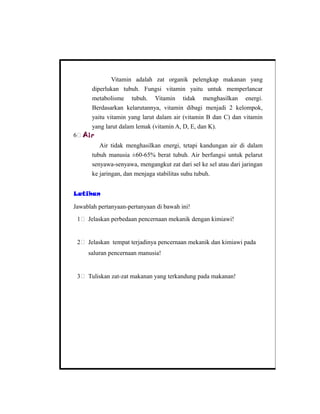 Vitamin adalah zat organik pelengkap makanan yang
diperlukan tubuh. Fungsi vitamin yaitu untuk memperlancar
metabolisme tubuh. Vitamin tidak menghasilkan energi.
Berdasarkan kelarutannya, vitamin dibagi menjadi 2 kelompok,
yaitu vitamin yang larut dalam air (vitamin B dan C) dan vitamin
yang larut dalam lemak (vitamin A, D, E, dan K).
6 Air
Air tidak menghasilkan energi, tetapi kandungan air di dalam
tubuh manusia ±60-65% berat tubuh. Air berfungsi untuk pelarut
senyawa-senyawa, mengangkut zat dari sel ke sel atau dari jaringan
ke jaringan, dan menjaga stabilitas suhu tubuh.
Latihan
Jawablah pertanyaan-pertanyaan di bawah ini!
1 Jelaskan perbedaan pencernaan mekanik dengan kimiawi!
2 Jelaskan tempat terjadinya pencernaan mekanik dan kimiawi pada
saluran pencernaan manusia!
3 Tuliskan zat-zat makanan yang terkandung pada makanan!
 