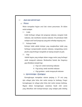 1 Alat-alat pencernaan
a Mulut
Mulut merupakan bagian awal dari sistem pencernaan. Di dalam
mulut terdapat:
1 Lidah
Lidah berfungsi sebagai alat pengecap makanan, mengatur letak
makanan, dan membantu menelan makanan. Di permukaan lidah
terdapat saraf-saraf pengecap yang peka terhadap rangsang rasa.
2 Kelenjer ludah
Kelenjer ludah adalah kelenjar yang menghasilkan ludah yang
berfungsi mempermudah menelan makanan, mengandung enzim
ptyalin yang berfungsi mengubah zar tepung menjadi zat gula.
3 Gigi
Adalah bagian yang terdapat dalam rongga mulut yang berfungsi
untuk menguyah makanan. Berdasarkan bentuk dan fungsinya
gigi dibedakan menjadi tiga:
a Gigi seri: untuk memotong makanan
b Gigi taring: untuk merobek makanan
c Gigi geraham : untuk mengunyah makanan
b Keronkongan (Esofagus)
Kerongkongan merupakan saluran panjang (± 25 cm) yang
tipis sebagai jalan bolus dari mulut menuju ke lambung. Fungsi
kerongkongan ini sebagai jalan bolus dari mulut menuju lambung.
Bagian dalam kerongkongan senantiasa basah oleh cairan
yang dihasilkan oleh kelenjar-kelenjar yang terdapat pada dinding
 