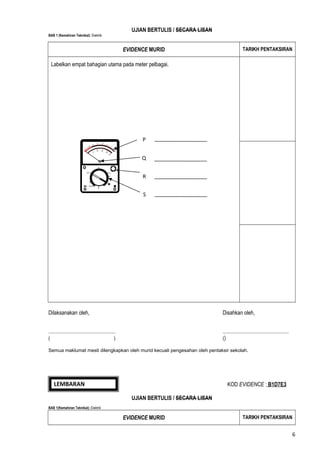 UJIAN BERTULIS / SECARA LISAN
BAB 1 (Kemahiran Teknikal): Elektrik

EVIDENCE MURID

TARIKH PENTAKSIRAN

Labelkan empat bahagian utama pada meter pelbagai.

P
Q
R
S

Dilaksanakan oleh,

Disahkan oleh,

.......................................................
(
)

......................................................
()

Semua maklumat mesti dilengkapkan oleh murid kecuali pengesahan oleh pentaksir sekolah.

LEMBARAN
EVIDENCE

KOD EVIDENCE : B1D7E3
UJIAN BERTULIS / SECARA LISAN

BAB 1(Kemahiran Teknikal): Elektrik

EVIDENCE MURID

TARIKH PENTAKSIRAN

6

 