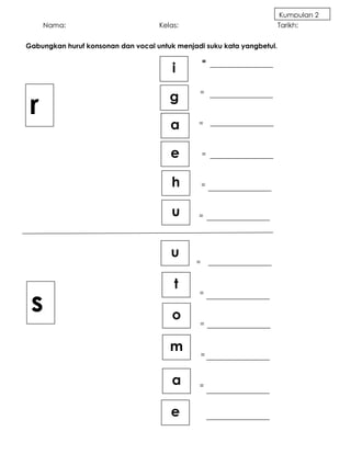 Kumpulan 2
        Nama:                       Kelas:                              Tarikh:


Gabungkan huruf konsonan dan vocal untuk menjadi suku kata yangbetul.

                                                  =
                                        i


    r                                  g       =



=
                                       a       =



                                       e          =



                                        h         =



                                        u      =




                                       u
                                              =


                                        t
    s
                                               =


                                        o      =


                                       m          =



                                        a      =



                                       e
 